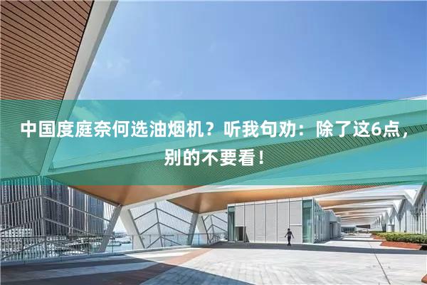 中国度庭奈何选油烟机？听我句劝：除了这6点，别的不要看！