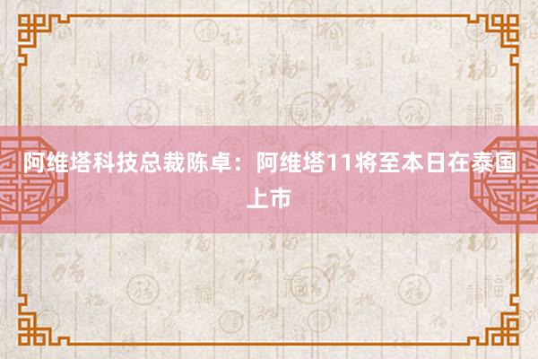 阿维塔科技总裁陈卓：阿维塔11将至本日在泰国上市