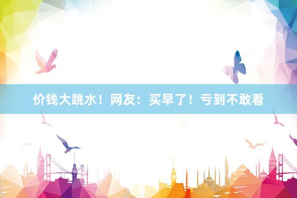 价钱大跳水!网友:买早了!亏到不敢看