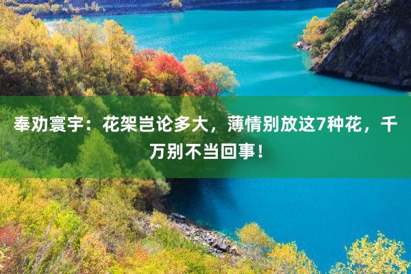 奉劝寰宇：花架岂论多大，薄情别放这7种花，千万别不当回事！