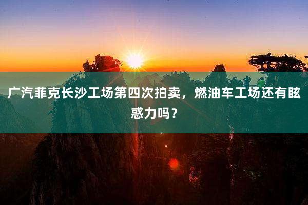 广汽菲克长沙工场第四次拍卖，燃油车工场还有眩惑力吗？