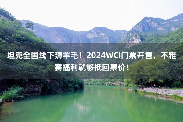坦克全国线下薅羊毛！2024WCI门票开售，不雅赛福利就够抵回票价！