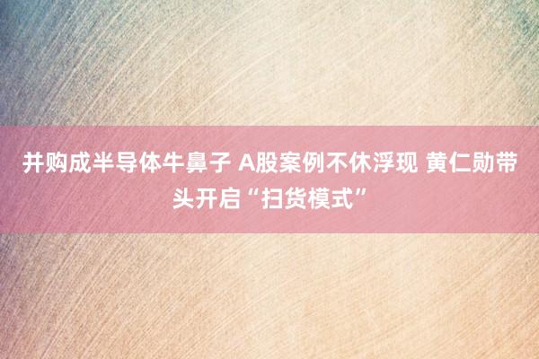 并购成半导体牛鼻子 A股案例不休浮现 黄仁勋带头开启“扫货模式”