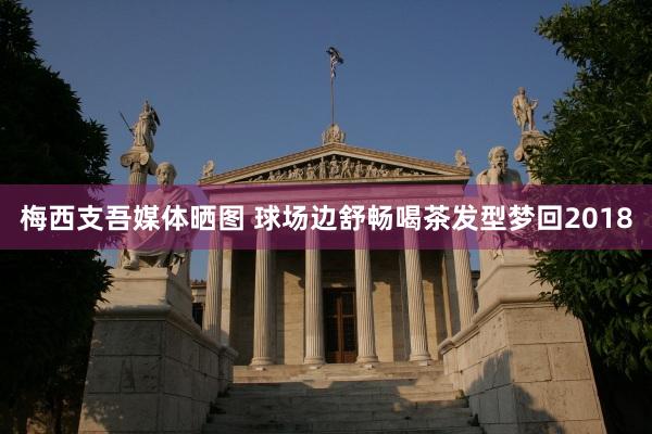 梅西支吾媒体晒图 球场边舒畅喝茶发型梦回2018