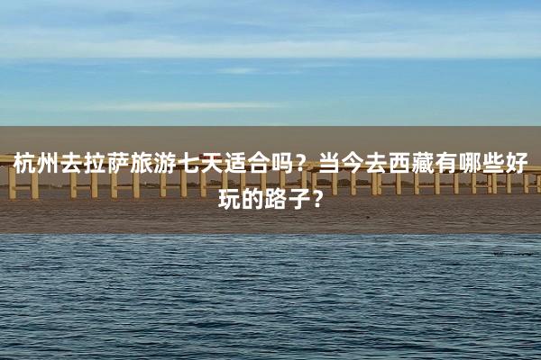 杭州去拉萨旅游七天适合吗？当今去西藏有哪些好玩的路子？