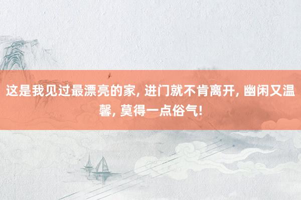 这是我见过最漂亮的家, 进门就不肯离开, 幽闲又温馨, 莫得一点俗气!