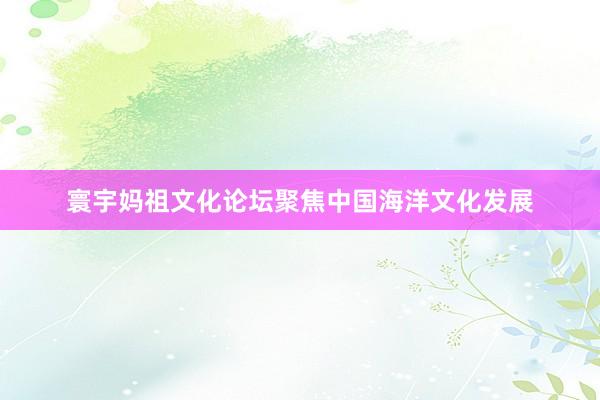 寰宇妈祖文化论坛聚焦中国海洋文化发展