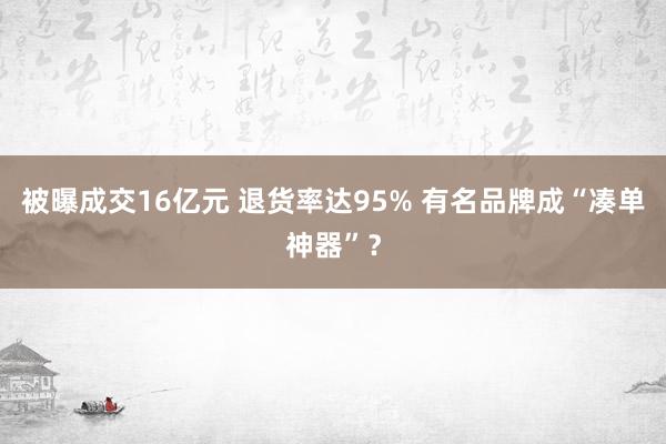 被曝成交16亿元 退货率达95% 有名品牌成“凑单神器”？