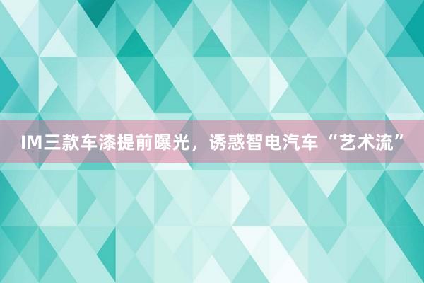 IM三款车漆提前曝光，诱惑智电汽车 “艺术流”