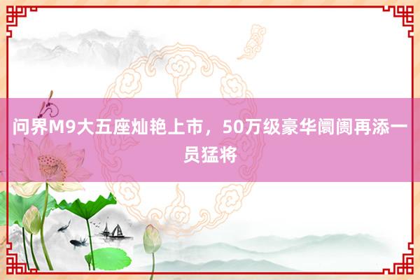 问界M9大五座灿艳上市，50万级豪华阛阓再添一员猛将