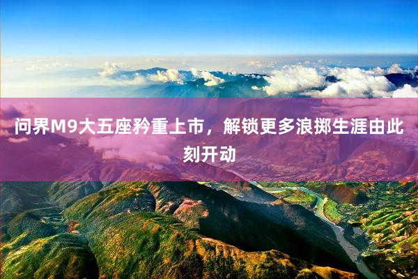 问界M9大五座矜重上市，解锁更多浪掷生涯由此刻开动