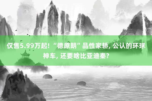仅售5.99万起! “德原朗”品性家轿, 公认的环球神车, 还要啥比亚迪秦?