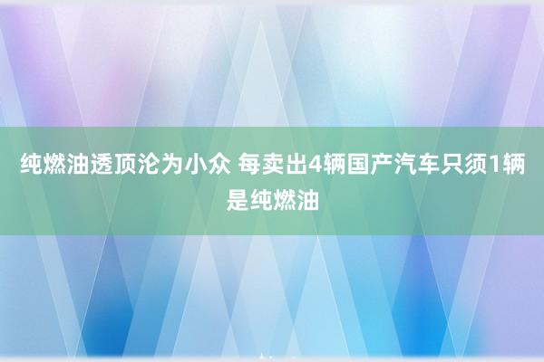 纯燃油透顶沦为小众 每卖出4辆国产汽车只须1辆是纯燃油