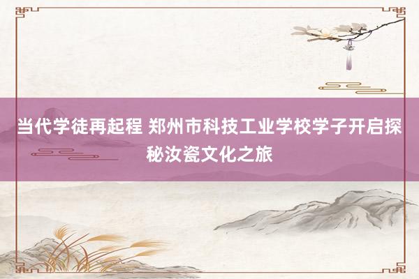 当代学徒再起程 郑州市科技工业学校学子开启探秘汝瓷文化之旅