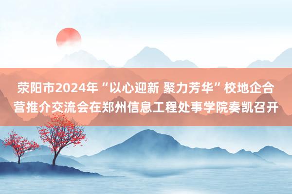 荥阳市2024年“以心迎新 聚力芳华”校地企合营推介交流会在郑州信息工程处事学院奏凯召开