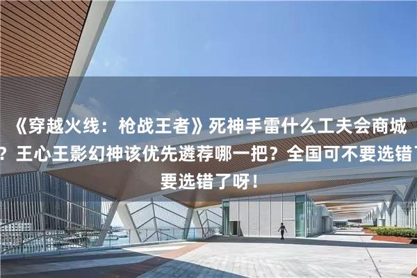 《穿越火线：枪战王者》死神手雷什么工夫会商城返场？王心王影幻神该优先遴荐哪一把？全国可不要选错了呀！