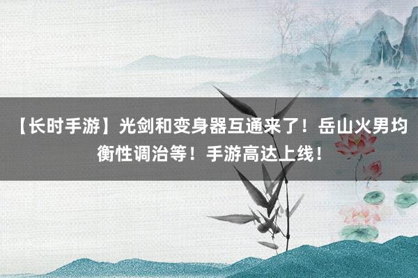 【长时手游】光剑和变身器互通来了！岳山火男均衡性调治等！手游高达上线！