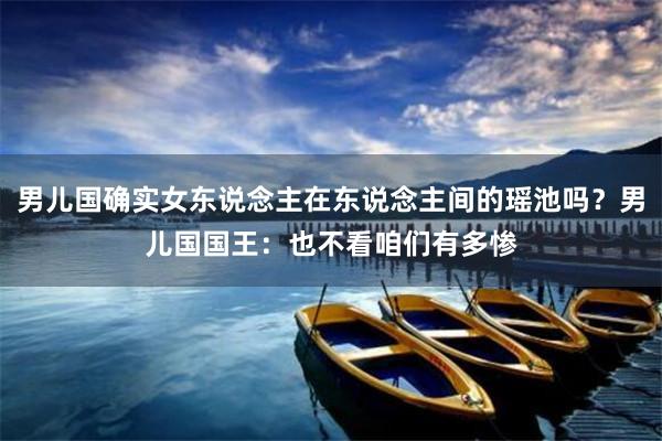 男儿国确实女东说念主在东说念主间的瑶池吗？男儿国国王：也不看咱们有多惨