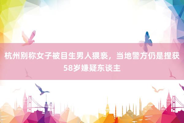 杭州别称女子被目生男人猥亵，当地警方仍是捏获58岁嫌疑东谈主