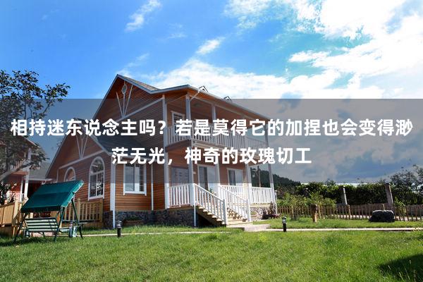 相持迷东说念主吗？若是莫得它的加捏也会变得渺茫无光，神奇的玫瑰切工